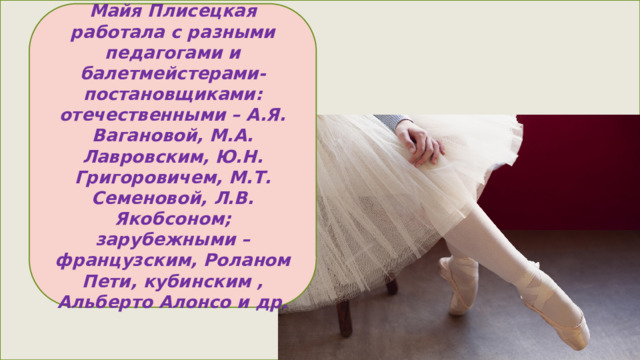 Майя Плисецкая работала с разными педагогами и балетмейстерами-постановщиками: отечественными – А.Я. Вагановой, М.А. Лавровским, Ю.Н. Григоровичем, М.Т. Семеновой, Л.В. Якобсоном; зарубежными – французским, Роланом Пети, кубинским , Альберто Алонсо и др. 