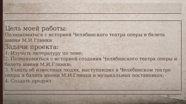 Театр в моём городе Цель моей работы:  Познакомиться с историей Челябинского театра оперы и балета имени М.И.Глинки  Задачи проекта:   1. Изучить литературу по теме;  2. Познакомиться с историей создания Челябинского театра оперы и балета имени М.И.Глинки;  3. Узнать об известных людях, выступавших в Челябинском театре оперы и балета имени М.И.Глинки и музыкальных постановках;  4. Создать продукт    