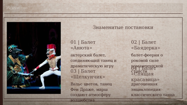 Искусство Театр в моём городе Знаменитые постановки 01 | Балет «Анюта» 02 | Балет «Баядерка» актерский балет, соединяющий танец и драматическую игру балет-феерия о роковой силе романтической страсти 04 | Балет «Спящая красавица» 03 | Балет «Щелкунчик» драгоценная энциклопедия классического танца Вальс цветов, танец Феи Драже, марш создают атмосферу волшебства 