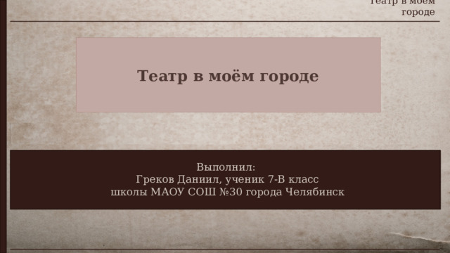 Театр в моём городе Театр в моём городе Выполнил:  Греков Даниил, ученик 7-В класс  школы МАОУ СОШ №30 города Челябинск 