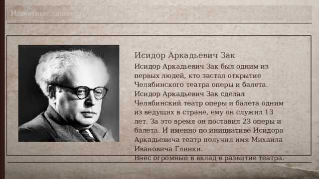 Известные личности Театр в моём городе Исидор Аркадьевич Зак Исидор Аркадьевич Зак был одним из первых людей, кто застал открытие Челябинского театра оперы и балета. Исидор Аркадьевич Зак сделал Челябинский театр оперы и балета одним из ведущих в стране, ему он служил 13 лет. За это время он поставил 23 оперы и балета. И именно по инициативе Исидора Аркадьевича театр получил имя Михаила Ивановича Глинки.  Внёс огромный в вклад в развитие театра. 
