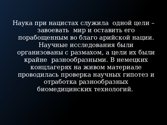 Наука при нацистах служила одной цели – завоевать мир и оставить его порабощенным во благо арийской нации. Научные исследования были организованы с размахом, а цели их были крайне разнообразными. В немецких концлагерях на живом материале проводилась проверка научных гипотез и отработка разнообразных биомедицинских технологий. 