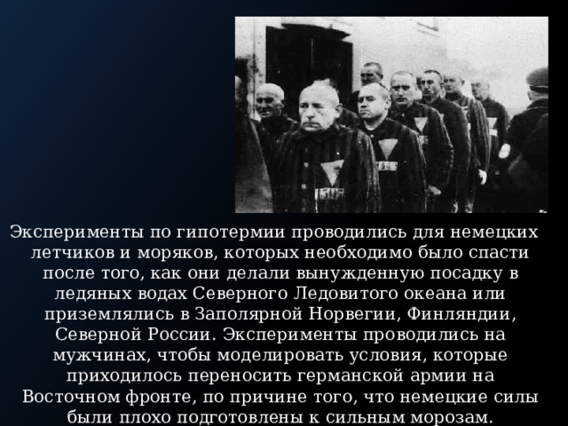 Эксперименты по гипотермии проводились для немецких летчиков и моряков, которых необходимо было спасти после того, как они делали вынужденную посадку в ледяных водах Северного Ледовитого океана или приземлялись в Заполярной Норвегии, Финляндии, Северной России. Эксперименты проводились на мужчинах, чтобы моделировать условия, которые приходилось переносить германской армии на Восточном фронте, по причине того, что немецкие силы были плохо подготовлены к сильным морозам. 