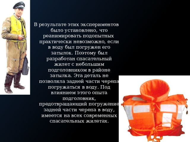 В результате этих экспериментов было установлено, что реанимировать подопытных практически невозможно, если в воду был погружен его затылок. Поэтому был разработан спасательный жилет с небольшим подголовником в районе затылка. Эта деталь не позволяла задней части черепа погружаться в воду. Под влиянием этого опыта подголовник, предотвращающий погружение задней части черепа в воду, имеется на всех современных спасательных жилетах. 