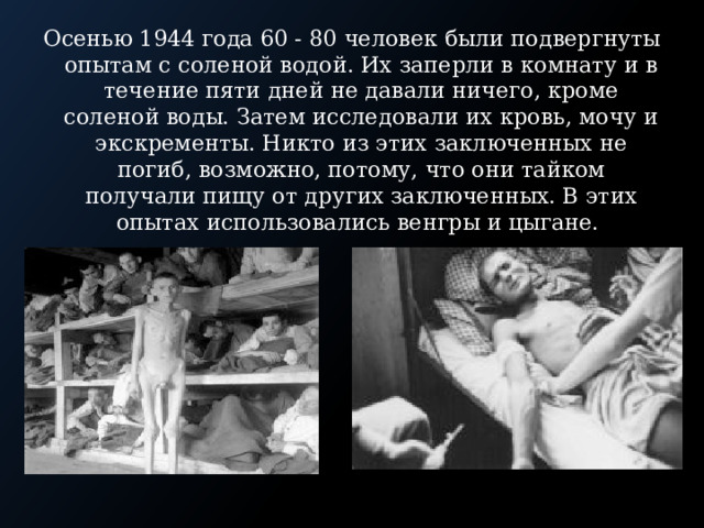 Осенью 1944 года 60 - 80 человек были подвергнуты опытам с соленой водой. Их заперли в комнату и в течение пяти дней не давали ничего, кроме соленой воды. Затем исследовали их кровь, мочу и экскременты. Никто из этих заключенных не погиб, возможно, потому, что они тайком получали пищу от других заключенных. В этих опытах использовались венгры и цыгане. 