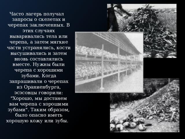 Часто лагерь получал запросы о скелетах и черепах заключенных. В этих случаях вываривались тела или черепа, а затем мягкие части устранялись, кости высушивались и затем вновь составлялись вместе. Нужны были черепа с хорошими зубами. Когда запрашивали о черепах из Ораниенбурга, эсэсовцы говорили: 