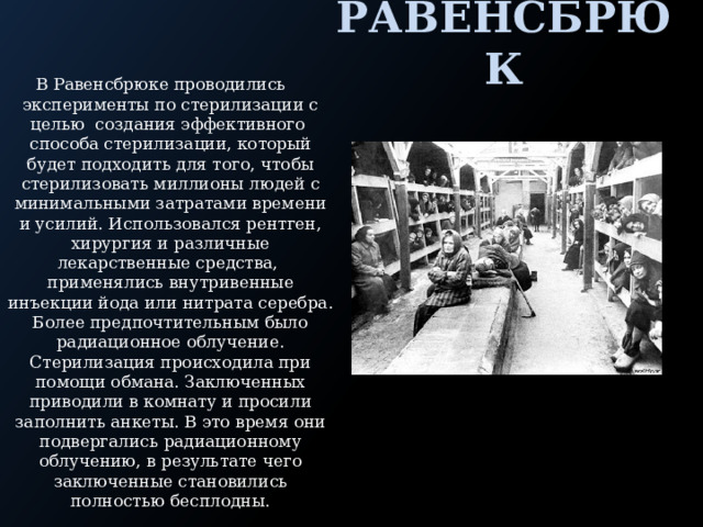 Равенсбрюк В Равенсбрюке проводились эксперименты по стерилизации с целью создания эффективного способа стерилизации, который будет подходить для того, чтобы стерилизовать миллионы людей с минимальными затратами времени и усилий. Использовался рентген, хирургия и различные лекарственные средства, применялись внутривенные инъекции йода или нитрата серебра. Более предпочтительным было радиационное облучение. Стерилизация происходила при помощи обмана. Заключенных приводили в комнату и просили заполнить анкеты. В это время они подвергались радиационному облучению, в результате чего заключенные становились полностью бесплодны. 