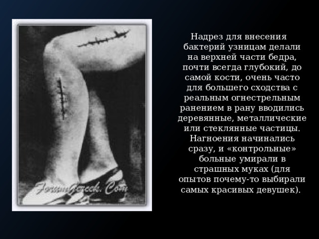 Надрез для внесения бактерий узницам делали на верхней части бедра, почти всегда глубокий, до самой кости, очень часто для большего сходства с реальным огнестрельным ранением в рану вводились деревянные, металлические или стеклянные частицы. Нагноения начинались сразу, и «контрольные» больные умирали в страшных муках (для опытов почему-то выбирали самых красивых девушек). 