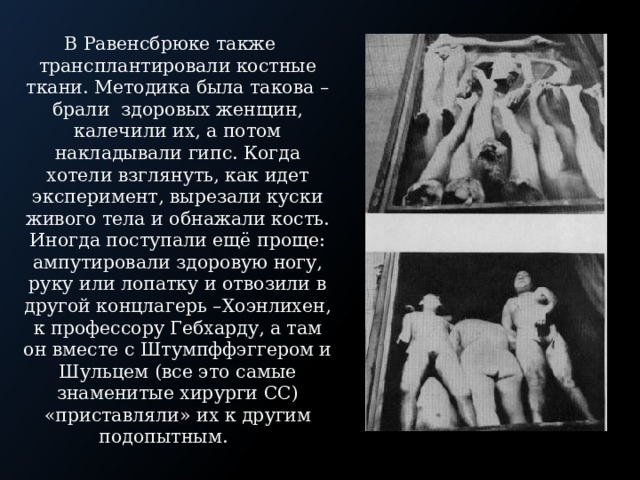 В Равенсбрюке также трансплантировали костные ткани. Методика была такова – брали здоровых женщин, калечили их, а потом накладывали гипс. Когда хотели взглянуть, как идет эксперимент, вырезали куски живого тела и обнажали кость. Иногда поступали ещё проще: ампутировали здоровую ногу, руку или лопатку и отвозили в другой концлагерь –Хоэнлихен, к профессору Гебхарду, а там он вместе с Штумпффэггером и Шульцем (все это самые знаменитые хирурги СС) «приставляли» их к другим подопытным. 
