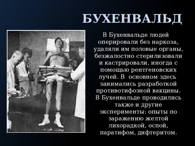  Бухенвальд В Бухенвальде людей оперировали без наркоза, удаляли им половые органы, безжалостно стерилизовали и кастрировали, иногда с помощью рентгеновских лучей. В основном здесь занимались разработкой противотифозной вакцины. В Бухенвальде проводились также и другие эксперименты: опыты по заражению желтой лихорадкой, оспой, паратифом, дифтеритом. 