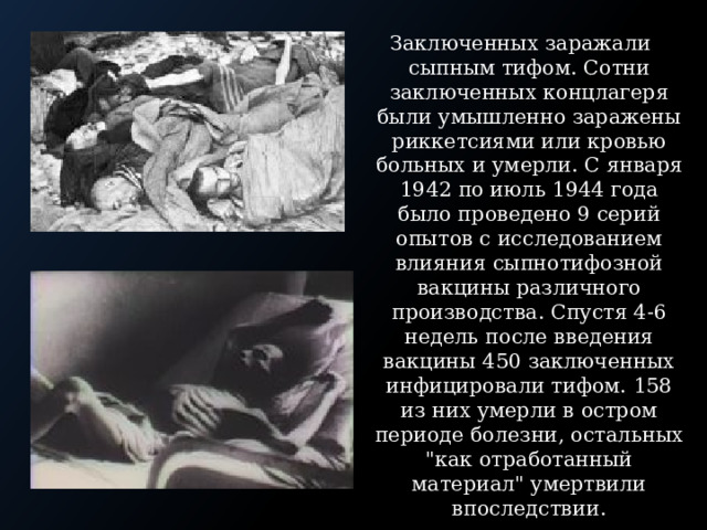 Заключенных заражали сыпным тифом. Сотни заключенных концлагеря были умышленно заражены риккетсиями или кровью больных и умерли. С января 1942 по июль 1944 года было проведено 9 серий опытов с исследованием влияния сыпнотифозной вакцины различного производства. Спустя 4-6 недель после введения вакцины 450 заключенных инфицировали тифом. 158 из них умерли в остром периоде болезни, остальных 