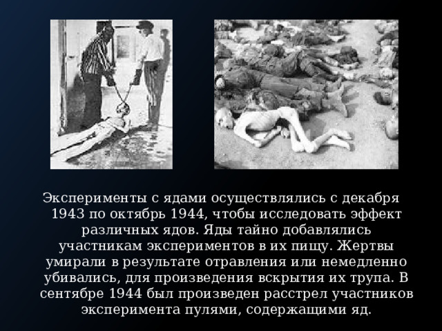 Эксперименты с ядами осуществлялись с декабря 1943 по октябрь 1944, чтобы исследовать эффект различных ядов. Яды тайно добавлялись участникам экспериментов в их пищу. Жертвы умирали в результате отравления или немедленно убивались, для произведения вскрытия их трупа. В сентябре 1944 был произведен расстрел участников эксперимента пулями, содержащими яд. 