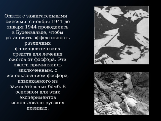 Опыты с зажигательными смесями с ноября 1941 до января 1944 проводились в Бухенвальде, чтобы установить эффективность различных фармацевтических средств для лечения ожогов от фосфора. Эти ожоги причинялись заключенным, с использованием фосфора, извлекаемого из зажигательных бомб. В основном для этих экспериментов использовали русских пленных. 