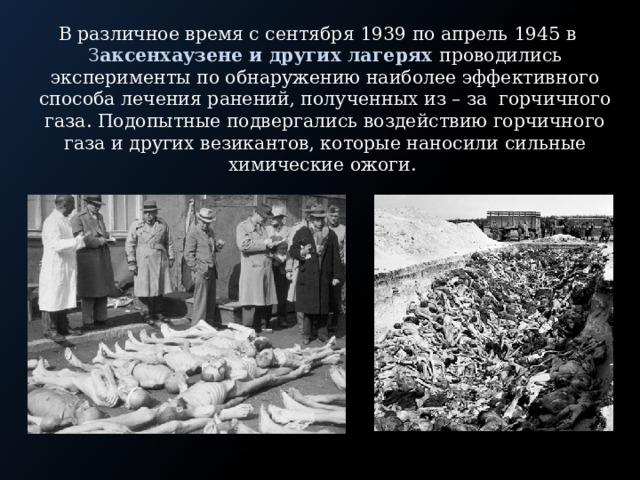 В различное время с сентября 1939 по апрель 1945 в З аксенхаузене и других лагерях проводились эксперименты по обнаружению наиболее эффективного способа лечения ранений, полученных из – за горчичного газа. Подопытные подвергались воздействию горчичного газа и других везикантов, которые наносили сильные химические ожоги. 