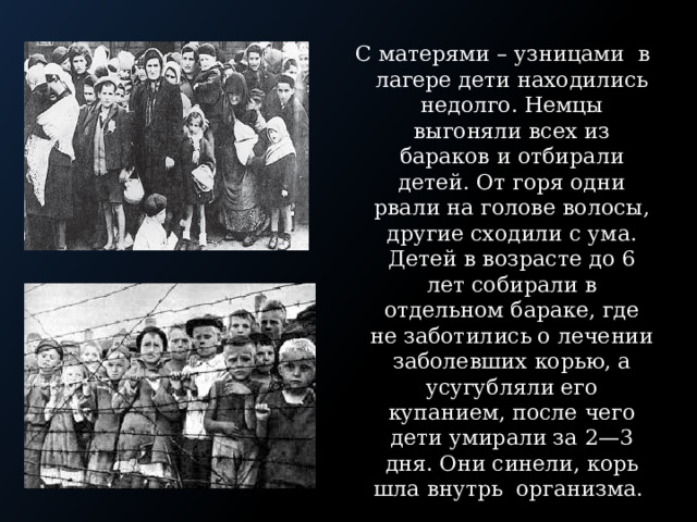 С матерями – узницами в лагере дети находились недолго. Немцы выгоняли всех из бараков и отбирали детей. От горя одни рвали на голове волосы, другие сходили с ума. Детей в возрасте до 6 лет собирали в отдельном бараке, где не заботились о лечении заболевших корью, а усугубляли его купанием, после чего дети умирали за 2—3 дня. Они синели, корь шла внутрь организма. 