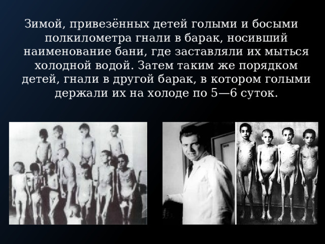 Зимой, привезённых детей голыми и босыми полкилометра гнали в барак, носивший наименование бани, где заставляли их мыться холодной водой. Затем таким же порядком детей, гнали в другой барак, в котором голыми держали их на холоде по 5—6 суток. 