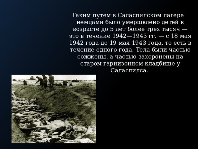 Таким путем в Саласпилском лагере немцами было умерщвлено детей в возрасте до 5 лет более трех тысяч — это в течение 1942—1943 гг. — с 18 мая 1942 года до 19 мая 1943 года, то есть в течение одного года. Тела были частью сожжены, а частью захоронены на старом гарнизонном кладбище у Саласпилса. 