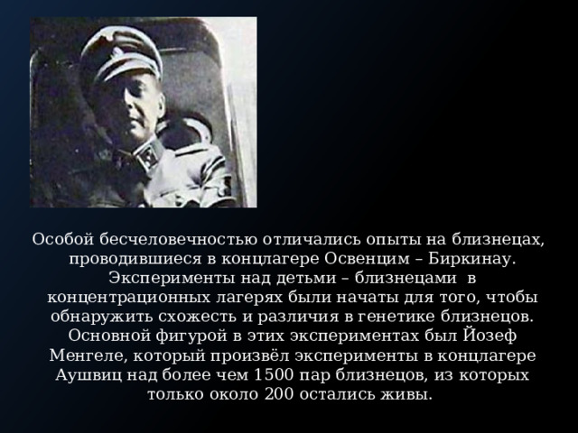 Особой бесчеловечностью отличались опыты на близнецах, проводившиеся в концлагере Освенцим – Биркинау. Эксперименты над детьми – близнецами в концентрационных лагерях были начаты для того, чтобы обнаружить схожесть и различия в генетике близнецов. Основной фигурой в этих экспериментах был Йозеф Менгеле, который произвёл эксперименты в концлагере Аушвиц над более чем 1500 пар близнецов, из которых только около 200 остались живы.   