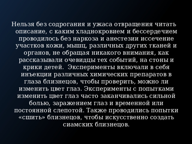 Нельзя без содрoгания и ужаса отвращения читать описание, с каким хладнокровием и бессердечием проводилось без наркоза и анестезии иссечение участков кожи, мышц, различных других тканей и органов, не обращая никакого внимания, как рассказывали очевидцы тех событий, на стоны и крики детей. Эксперименты включали в себя инъекции различных химических препаратов в глаза близнецов, чтобы проверить, можно ли изменить цвет глаз. Эксперименты с попытками изменить цвет глаз часто заканчивались сильной болью, заражением глаз и временной или постоянной слепотой. Также проводились попытки «сшить» близнецов, чтобы искусственно создать сиамских близнецов. 