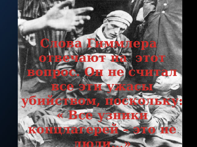Слова Гиммлера отвечают на этот вопрос. Он не считал все эти ужасы убийством, поскольку: « Все узники концлагерей – это не люди...»  