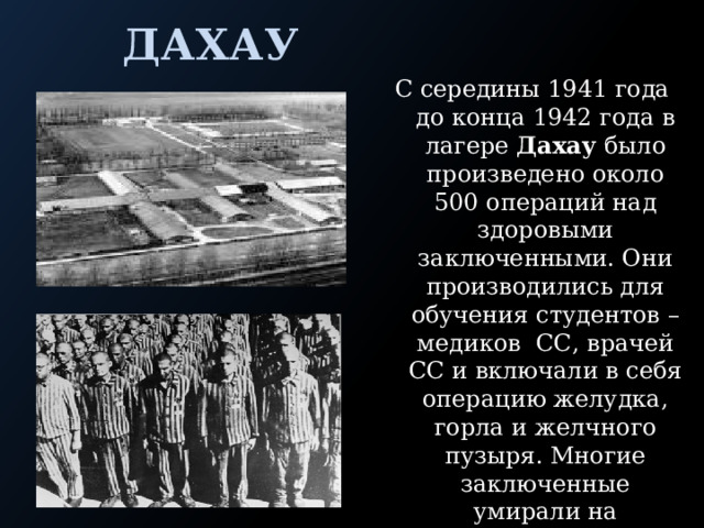 Дахау С середины 1941 года до конца 1942 года в лагере Дахау было произведено около 500 операций над здоровыми заключенными. Они производились для обучения студентов – медиков СС, врачей СС и включали в себя операцию желудка, горла и желчного пузыря. Многие заключенные умирали на операционном столе или после этого от всякого рода осложнений. 