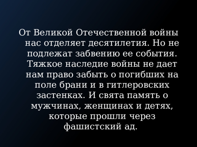 От Великой Отечественной войны нас отделяет десятилетия. Но не подлежат забвению ее события. Тяжкое наследие войны не дает нам право забыть о погибших на поле брани и в гитлеровских застенках. И свята память о мужчинах, женщинах и детях, которые прошли через фашистский ад. 