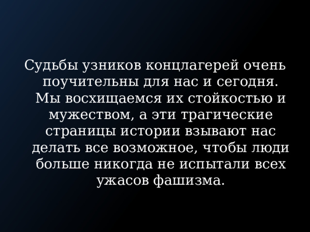 Судьбы узников концлагерей очень поучительны для нас и сегодня. Мы восхищаемся их стойкостью и мужеством, а эти трагические страницы истории взывают нас делать все возможное, чтобы люди больше никогда не испытали всех ужасов фашизма. 