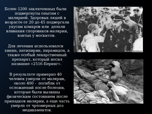 Более 1200 заключенных были подвергнуты опытам с малярией. Здоровых людей в возрасте от 20 до 45 подвергали укусам комаров или делали вливания споровиков малярии, взятых у москитов. Для лечения использовался хинин, антипирин, пирамидон, а также особый лекарственный препарат, который носил название «2516-Беринг». В результате примерно 40 человек умерли от малярии, около 400 - погибли от осложнений после болезни, которые были вызваны физическим состоянием после припадков малярии, а еще часть умерла от чрезмерных доз медикаментов. 