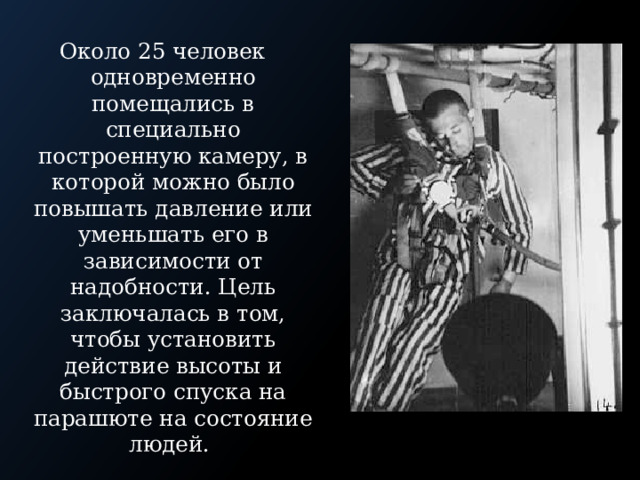 Около 25 человек одновременно помещались в специально построенную камеру, в которой можно было повышать давление или уменьшать его в зависимости от надобности. Цель заключалась в том, чтобы установить действие высоты и быстрого спуска на парашюте на состояние людей. 