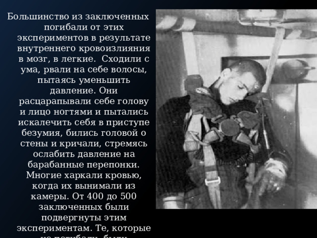 Большинство из заключенных погибали от этих экспериментов в результате внутреннего кровоизлияния в мозг, в легкие. Сходили с ума, рвали на себе волосы, пытаясь уменьшить давление. Они расцарапывали себе голову и лицо ногтями и пытались искалечить себя в приступе безумия, бились головой о стены и кричали, стремясь ослабить давление на барабанные перепонки. Многие харкали кровью, когда их вынимали из камеры. От 400 до 500 заключенных были подвергнуты этим экспериментам. Те, которые не погибали, были переведены в отделение для инвалидов и впоследствии уничтожены. 