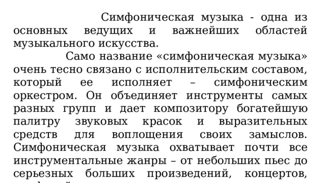  Симфоническая музыка - одна из основных ведущих и важнейших областей музыкального искусства.  Само название «симфоническая музыка» очень тесно связано с исполнительским составом, который ее исполняет – симфоническим оркестром. Он объединяет инструменты самых разных групп и дает композитору богатейшую палитру звуковых красок и выразительных средств для воплощения своих замыслов. Симфоническая музыка охватывает почти все инструментальные жанры – от небольших пьес до серьезных больших произведений, концертов, симфоний. 