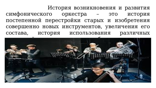  История возникновения и развития симфонического оркестра – это история постепенной перестройки старых и изобретения совершенно новых инструментов, увеличения его состава, история использования различных сочетаний инструментов и способов исполнения на них. 