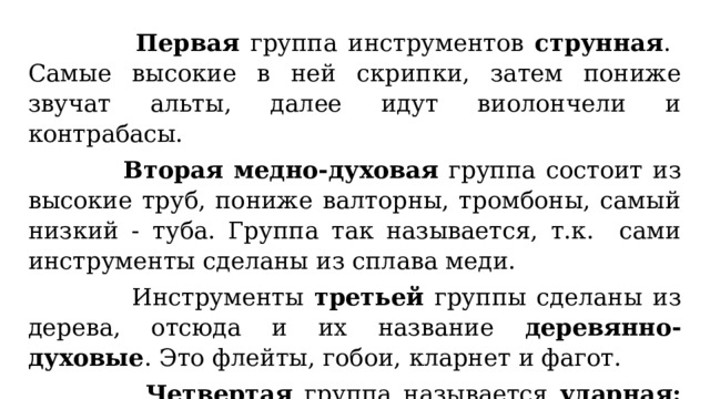  Первая группа инструментов струнная . Самые высокие в ней скрипки, затем пониже звучат альты, далее идут виолончели и контрабасы.  Вторая медно-духовая группа состоит из высокие труб, пониже валторны, тромбоны, самый низкий - туба. Группа так называется, т.к. сами инструменты сделаны из сплава меди.  Инструменты третьей группы сделаны из дерева, отсюда и их название деревянно-духовые . Это флейты, гобои, кларнет и фагот.  Четвертая группа называется ударная: литавры, барабаны, тарелки, бубны. 