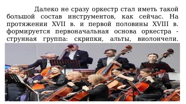  Далеко не сразу оркестр стал иметь такой большой состав инструментов, как сейчас. На протяжении XVII в. и первой половины XVIII в. формируется первоначальная основа оркестра - струнная группа: скрипки, альты, виолончели. Значительно позже по времени к ним добавляются контрабасы. 