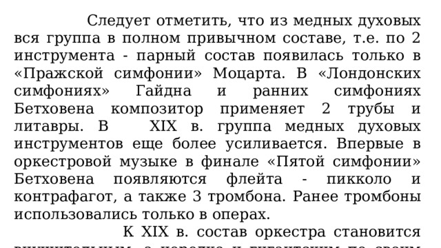  Следует отметить, что из медных духовых вся группа в полном привычном составе, т.е. по 2 инструмента - парный состав появилась только в «Пражской симфонии» Моцарта. В «Лондонских симфониях» Гайдна и ранних симфониях Бетховена композитор применяет 2 трубы и литавры. В XIX в. группа медных духовых инструментов еще более усиливается. Впервые в оркестровой музыке в финале «Пятой симфонии» Бетховена появляются флейта - пикколо и контрафагот, а также 3 тромбона. Ранее тромбоны использовались только в операх.  К XIX в. состав оркестра становится внушительным, а нередко и гигантским по своим размерам. Так, например, «8 симфонию» Малера иногда называют «симфонией тысячи участников» из-за огромного количества исполнителей. 