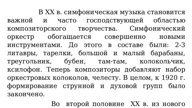  В XX в. симфоническая музыка становится важной и часто господствующей областью композиторского творчества. Симфонический оркестр обогащается совершенно новыми инструментами.  До этого в составе были: 2-3 литавры, тарелки, большой и малый барабаны, треугольник, бубен, там-там, колокольчик, ксилофон. Теперь композиторы добавляют набор оркестровых колоколов, челесту. В целом, к 1920 г. формирование струнной и духовой групп было закончено.  Во второй половине XX в. из нового направления джаз в симфонический оркестр проникают вибрафон, малые барабаны - бонги, маракасы, комбинированная ударная установка. 