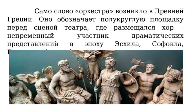  Само слово «орхестра» возникло в Древней Греции. Оно обозначает полукруглую площадку перед сценой театра, где размещался хор – непременный участник драматических представлений в эпоху Эсхила, Софокла, Еврипида, Аристофана. 
