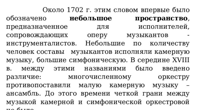  Около 1702 г. этим словом впервые было обозначено небольшое пространство , предназначенное для исполнителей, сопровождающих оперу музыкантов - инструменталистов. Небольшие по количеству человек составы музыкантов исполняли камерную музыку, большие симфоническую. В середине XVIII в. между этими названиями было введено различие: многочисленному оркестру противопоставили малую камерную музыку – ансамбль. До этого времени четкой грани между музыкой камерной и симфонической оркестровой не было. 