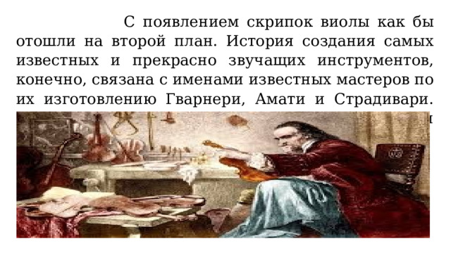  С появлением скрипок виолы как бы отошли на второй план. История создания самых известных и прекрасно звучащих инструментов, конечно, связана с именами известных мастеров по их изготовлению Гварнери, Амати и Страдивари. Их шедевры до сих пор радуют нас своим звуком и совершенством. 