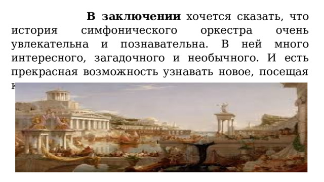  В заключении хочется сказать, что история симфонического оркестра очень увлекательна и познавательна. В ней много интересного, загадочного и необычного. И есть прекрасная возможность узнавать новое, посещая концерты, музеи, слушая разную музыку. 