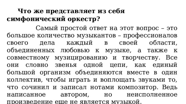  Что же представляет из себя симфонический оркестр?  Самый простой ответ на этот вопрос – это большое количество музыкантов – профессионалов своего дела каждый в своей области, объединенных любовью к музыке, а также к совместному музицированию и творчеству. Все они словно звенья одной цепи, как единый большой организм объединяются вместе в один коллектив, чтобы играть и воплощать звуками то, что сочинил и записал нотами композитор. Ведь написанное автором, но неисполненное произведение еще не является музыкой. 