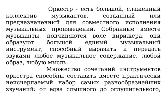  Оркестр - есть большой, слаженный коллектив музыкантов, созданный или предназначенный для совместного исполнения музыкальных произведений. Собранные вместе музыканты, подчиняются воле дирижера, они образуют большой единый музыкальный инструмент, способный выразить и передать звуками любое музыкальное содержание, любой образ, любую мысль.  Множество сочетаний инструментов оркестра способны составить вместе практически неисчерпаемый набор самых разнообразнейших звучаний: от едва слышного до оглушительного, громоподобного; от остро режущего слух до ласкающе-мягкого .. 