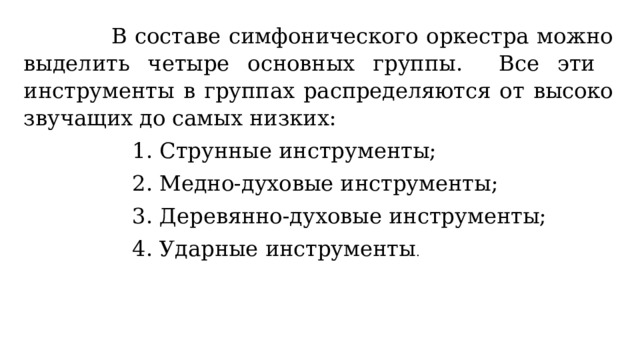  В составе симфонического оркестра можно выделить четыре основных группы. Все эти инструменты в группах распределяются от высоко звучащих до самых низких:  1. Струнные инструменты;  2. Медно-духовые инструменты;  3. Деревянно-духовые инструменты;  4. Ударные инструменты . 