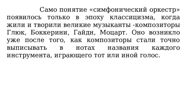 Само понятие «симфонический оркестр» появилось только в эпоху классицизма, когда жили и творили великие музыканты -композиторы Глюк, Боккерини, Гайдн, Моцарт. Оно возникло уже после того, как композиторы стали точно выписывать в нотах названия каждого инструмента, играющего тот или иной голос. 