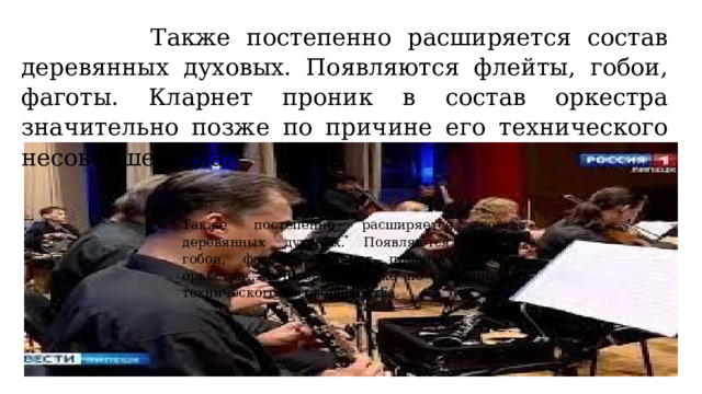  Также постепенно расширяется состав деревянных духовых. Появляются флейты, гобои, фаготы. Кларнет проник в состав оркестра значительно позже по причине его технического несовершенства. Также постепенно расширяется состав деревянных духовых. Появляются флейты, гобои, фаготы. Кларнет проник в состав оркестра значительно позже по причине его технического несовершенства. 