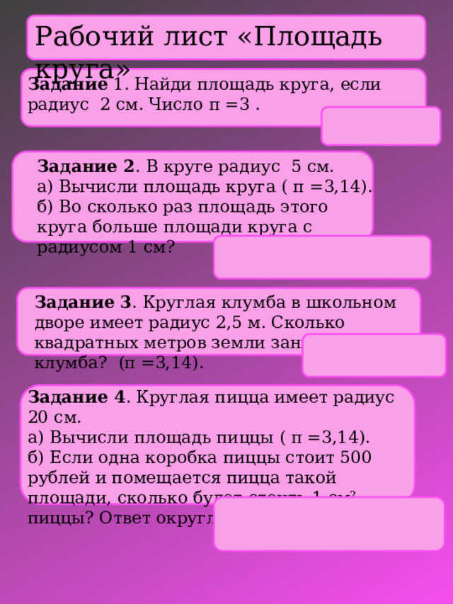 Рабочий лист «Площадь круга» Задание 1. Найди площадь круга, если радиус 2 см. Число π =3 .   Задание 2 . В круге радиус 5 см.  а) Вычисли площадь круга ( π =3,14).  б) Во сколько раз площадь этого круга больше площади круга с радиусом 1 см?   Задание 3 . Круглая клумба в школьном дворе имеет радиус 2,5 м. Сколько квадратных метров земли занимает клумба? (π =3,14). Задание 4 . Круглая пицца имеет радиус 20 см.  а) Вычисли площадь пиццы ( π =3,14).  б) Если одна коробка пиццы стоит 500 рублей и помещается пицца такой площади, сколько будет стоить 1 см² пиццы? Ответ округлить до десятых. 