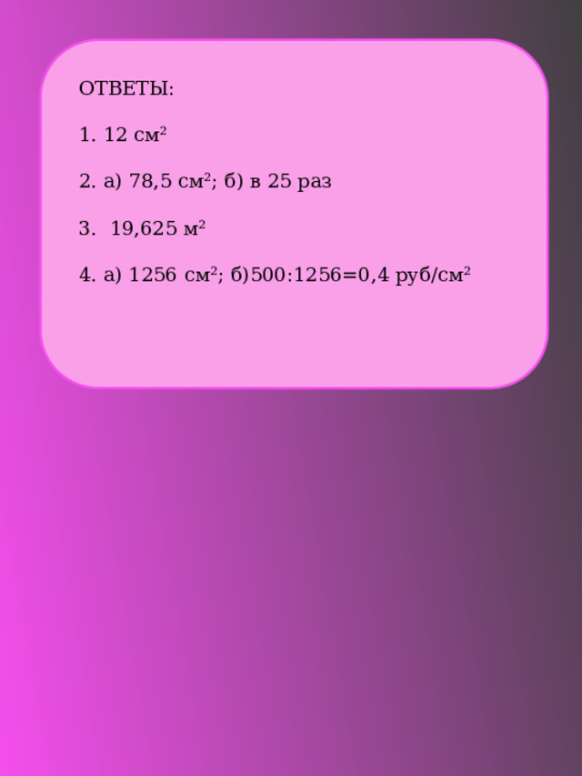 ОТВЕТЫ: 1. 12 см² 2. а) 78,5 см²; б) в 25 раз 3. 19,625 м² 4. а) 1256 см²; б)500:1256=0,4 руб/см² 