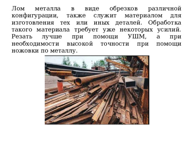 Лом металла в виде обрезков различной конфигурации, также служит материалом для изготовления тех или иных деталей. Обработка такого материала требует уже некоторых усилий. Резать лучше при помощи УШМ, а при необходимости высокой точности при помощи ножовки по металлу. 