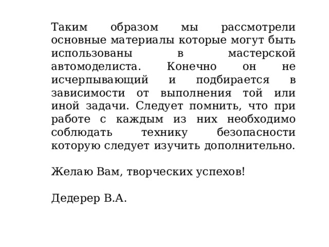 Таким образом мы рассмотрели основные материалы которые могут быть использованы в мастерской автомоделиста. Конечно он не исчерпывающий и подбирается в зависимости от выполнения той или иной задачи. Следует помнить, что при работе с каждым из них необходимо соблюдать технику безопасности которую следует изучить дополнительно. Желаю Вам, творческих успехов! Дедерер В.А. 