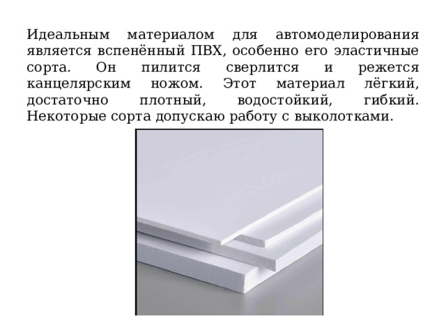  Идеальным материалом для автомоделирования является вспенённый ПВХ, особенно его эластичные сорта. Он пилится сверлится и режется канцелярским ножом. Этот материал лёгкий, достаточно плотный, водостойкий, гибкий. Некоторые сорта допускаю работу с выколотками. 
